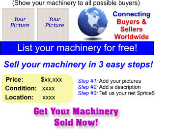 Get Your Machinery Sold Now! (Show your machinery to all possible buyers) Add Your Picture Sell your machinery in 3 easy steps! Connecting Buyers & Sellers Worldwide  List your machinery for free!  Your Picture Step #1: Add your pictures Step #2: Add a description Step #3: Tell us your net $price$  Your Picture Price:          $xx,xxx    Condition:   xxxx    Location:     xxxx