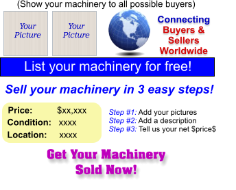 Get Your Machinery Sold Now! (Show your machinery to all possible buyers) Add Your Picture Sell your machinery in 3 easy steps! Connecting Buyers & Sellers Worldwide  List your machinery for free!  Your Picture Step #1: Add your pictures Step #2: Add a description Step #3: Tell us your net $price$  Your Picture Price:          $xx,xxx    Condition:   xxxx    Location:     xxxx