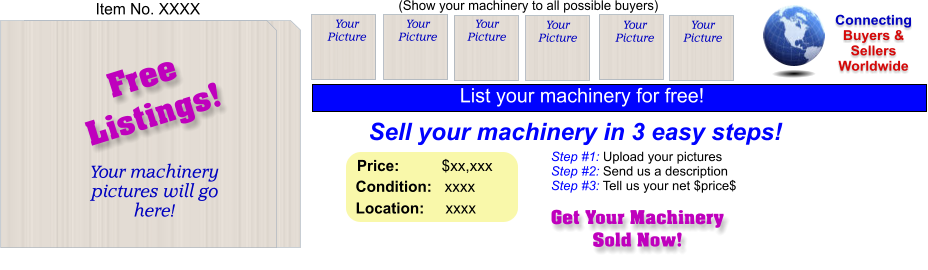 (Show your machinery to all possible buyers) Sell your machinery in 3 easy steps! Get Your Machinery Sold Now! Connecting Buyers & Sellers Worldwide  Item No. XXXX Free Listings! Your machinery  pictures will go here!  Your Picture Step #1: Upload your pictures Step #2: Send us a description Step #3: Tell us your net $price$ Your Picture Your Picture Your Picture Your Picture Your Picture Price:          $xx,xxx    Condition:   xxxx    Location:     xxxx  List your machinery for free!