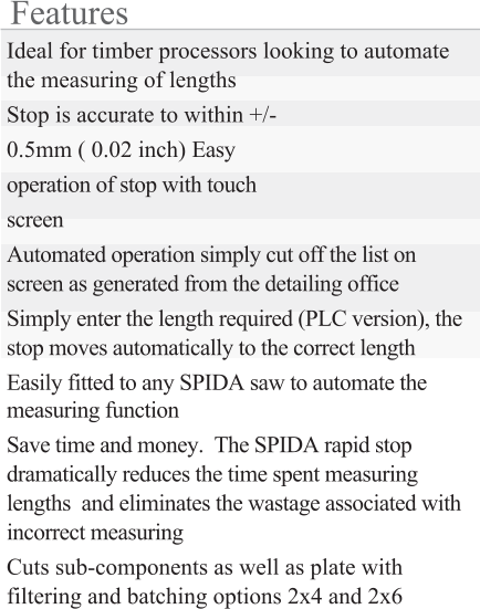 Features Ideal for timber processors looking to automate the measuring of lengths Stop is accurate to within +/- 0.5mm ( 0.02 inch) Easy operation of stop with touch screen Automated operation simply cut off the list on screen as generated from the detailing office Simply enter the length required (PLC version), the stop moves automatically to the correct length Easily fitted to any SPIDA saw to automate the measuring function  Save time and money.  The SPIDA rapid stop dramatically reduces the time spent measuring lengths  and eliminates the wastage associated with incorrect measuring Cuts sub-components as well as plate with filtering and batching options 2x4 and 2x6