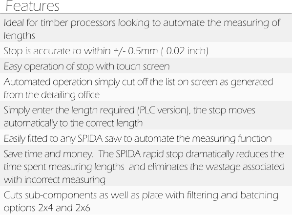 Features Ideal for timber processors looking to automate the measuring of lengths Stop is accurate to within +/- 0.5mm ( 0.02 inch) Easy operation of stop with touch screen Automated operation simply cut off the list on screen as generated from the detailing office Simply enter the length required (PLC version), the stop moves automatically to the correct length Easily fitted to any SPIDA saw to automate the measuring function  Save time and money.  The SPIDA rapid stop dramatically reduces the time spent measuring lengths  and eliminates the wastage associated with incorrect measuring Cuts sub-components as well as plate with filtering and batching options 2x4 and 2x6