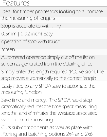 Features Ideal for timber processors looking to automate the measuring of lengths Stop is accurate to within +/- 0.5mm ( 0.02 inch) Easy operation of stop with touch screen Automated operation simply cut off the list on screen as generated from the detailing office Simply enter the length required (PLC version), the stop moves automatically to the correct length Easily fitted to any SPIDA saw to automate the measuring function  Save time and money.  The SPIDA rapid stop dramatically reduces the time spent measuring lengths  and eliminates the wastage associated with incorrect measuring Cuts sub-components as well as plate with filtering and batching options 2x4 and 2x6