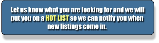 Let us know what you are looking for and we will put you on a HOT LIST so we can notify you when new listings come in.