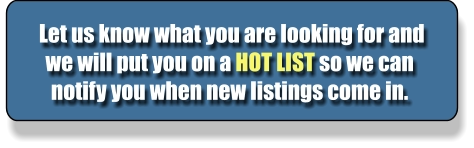 Let us know what you are looking for and we will put you on a HOT LIST so we can notify you when new listings come in.