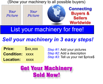 Get Your Machinery Sold Now! (Show your machinery to all possible buyers) Add Your Picture Sell your machinery in 3 easy steps! Connecting Buyers & Sellers Worldwide  List your machinery for free!  Your Picture Step #1: Add your pictures Step #2: Add a description Step #3: Tell us your net $price$  Your Picture Price:          $xx,xxx    Condition:   xxxx    Location:     xxxx